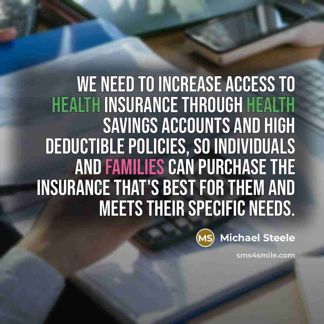 “We need to increase access to health insurance through Health Savings Accounts and high deductible policies, so individuals and families can purchase the insurance that's best for them and meets their specific needs.” quote by Michael Steele