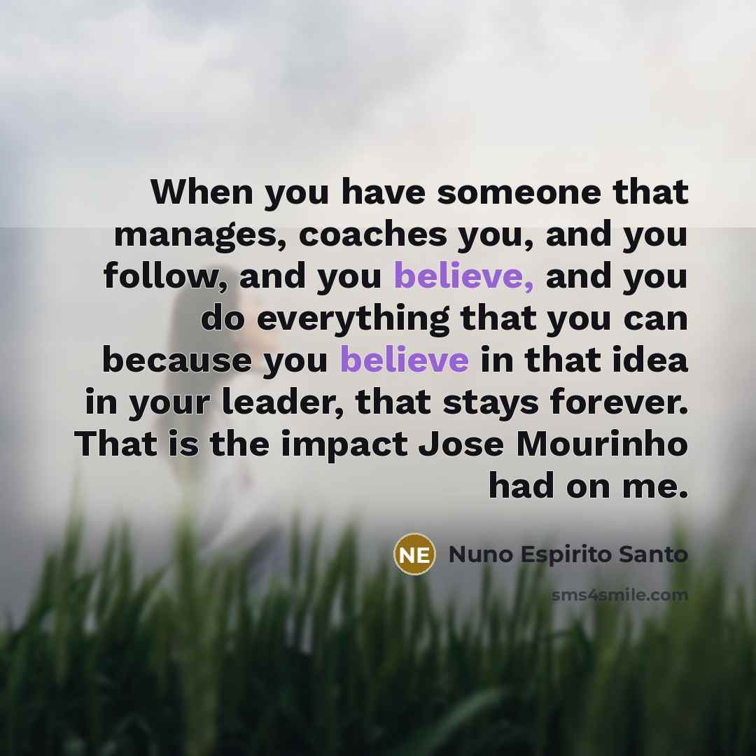 “When you have someone that manages, coaches you, and you follow, and you believe, and you do everything that you can because you believe in that idea in your leader, that stays forever. That is the impact Jose Mourinho had on me.” quote by Nuno Espirito Santo