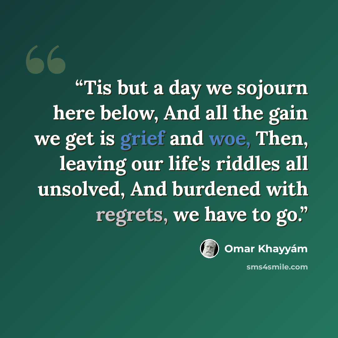 “Tis but a day we sojourn here below, And all the gain we get is grief and woe, Then, leaving our life's riddles all unsolved, And burdened with regrets, we have to go.” quote by Omar Khayyám