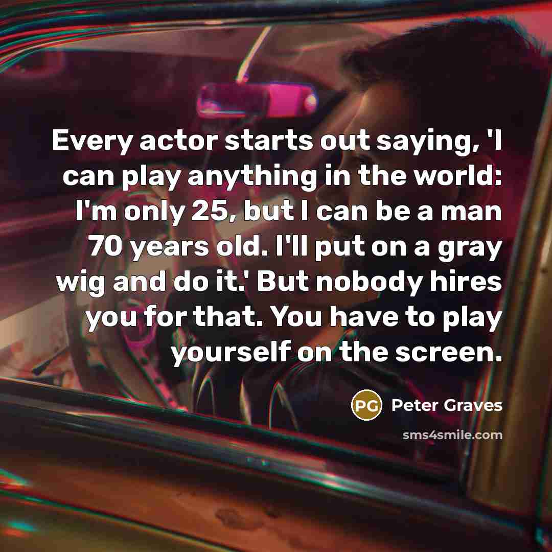 “Every actor starts out saying, 'I can play anything in the world: I'm only 25, but I can be a man 70 years old. I'll put on a gray wig and do it.' But nobody hires you for that. You have to play yourself on the screen.” quote by Peter Graves