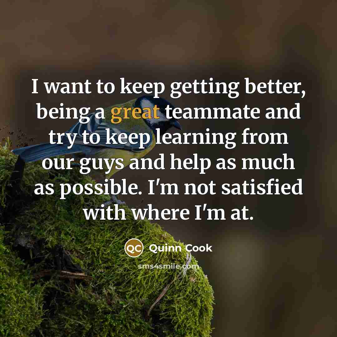 “I want to keep getting better, being a great teammate and try to keep learning from our guys and help as much as possible. I'm not satisfied with where I'm at.” quote by Quinn Cook