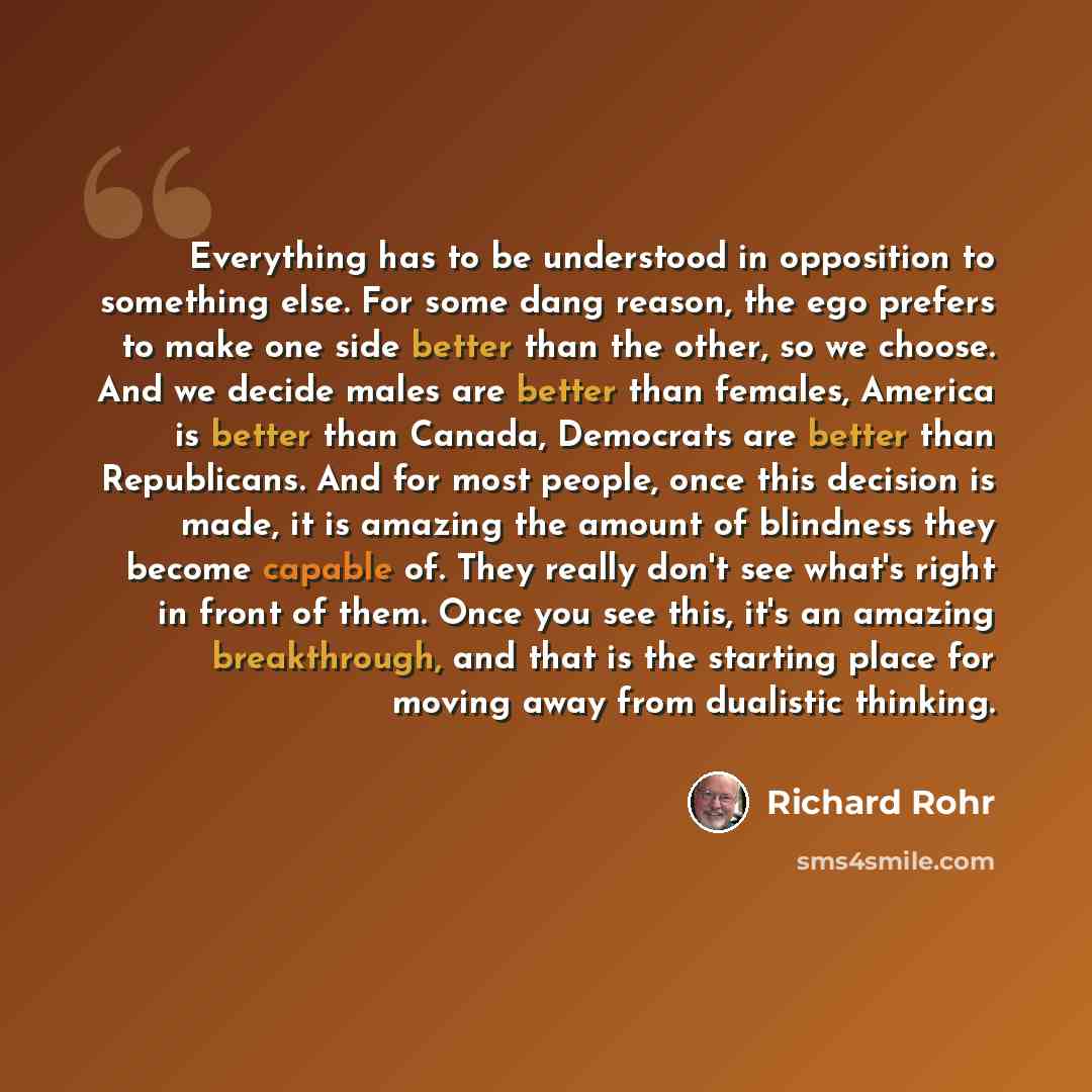 “Everything has to be understood in opposition to something else. For some dang reason, the ego prefers to make one side better than the other, so we choose. And we decide males are better than females, America is better than Canada, Democrats are better than Republicans. And for most people, once…” quote by Richard Rohr