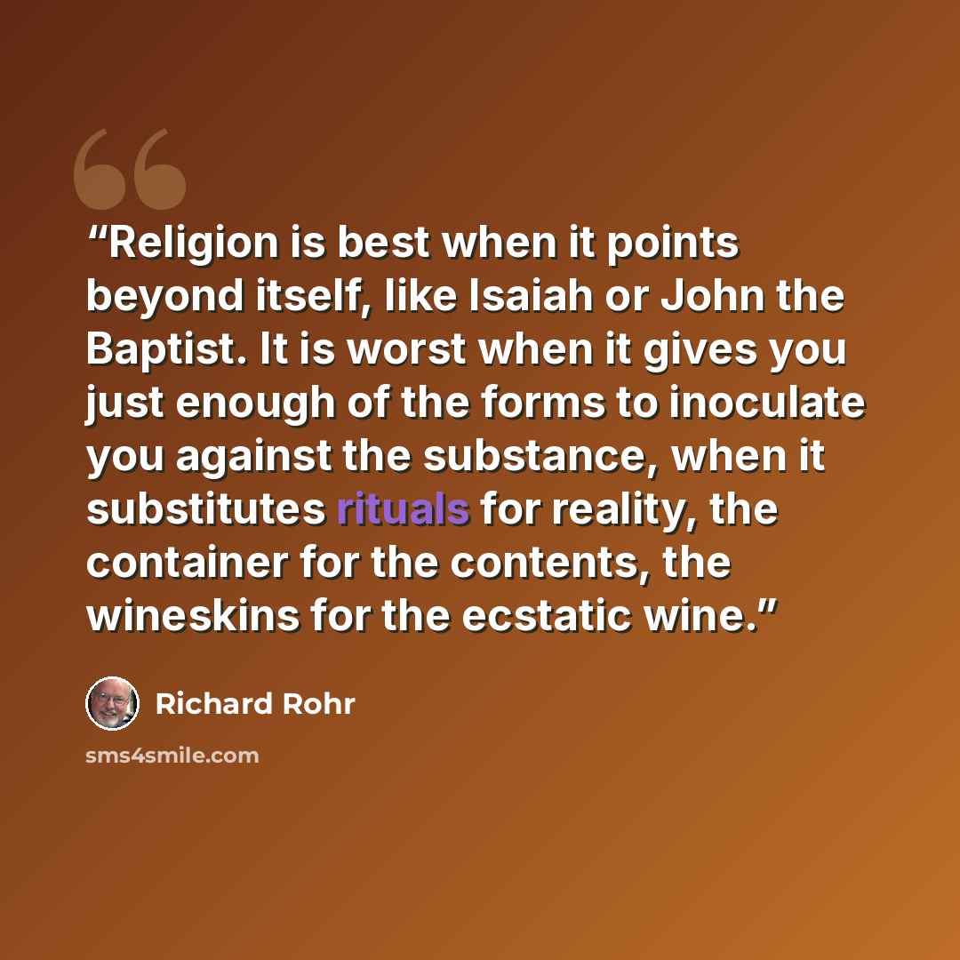 “Religion is best when it points beyond itself, like Isaiah or John the Baptist. It is worst when it gives you just enough of the forms to inoculate you against the substance, when it substitutes rituals for reality, the container for the contents, the wineskins for the ecstatic wine.” quote by Richard Rohr