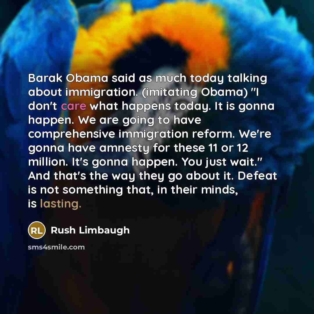 “Barak Obama said as much today talking about immigration. (imitating Obama) "I don't care what happens today. It is gonna happen. We are going to have comprehensive immigration reform. We're gonna have amnesty for these 11 or 12 million. It's gonna happen. You just wait." And that's the way they…” quote by Rush Limbaugh