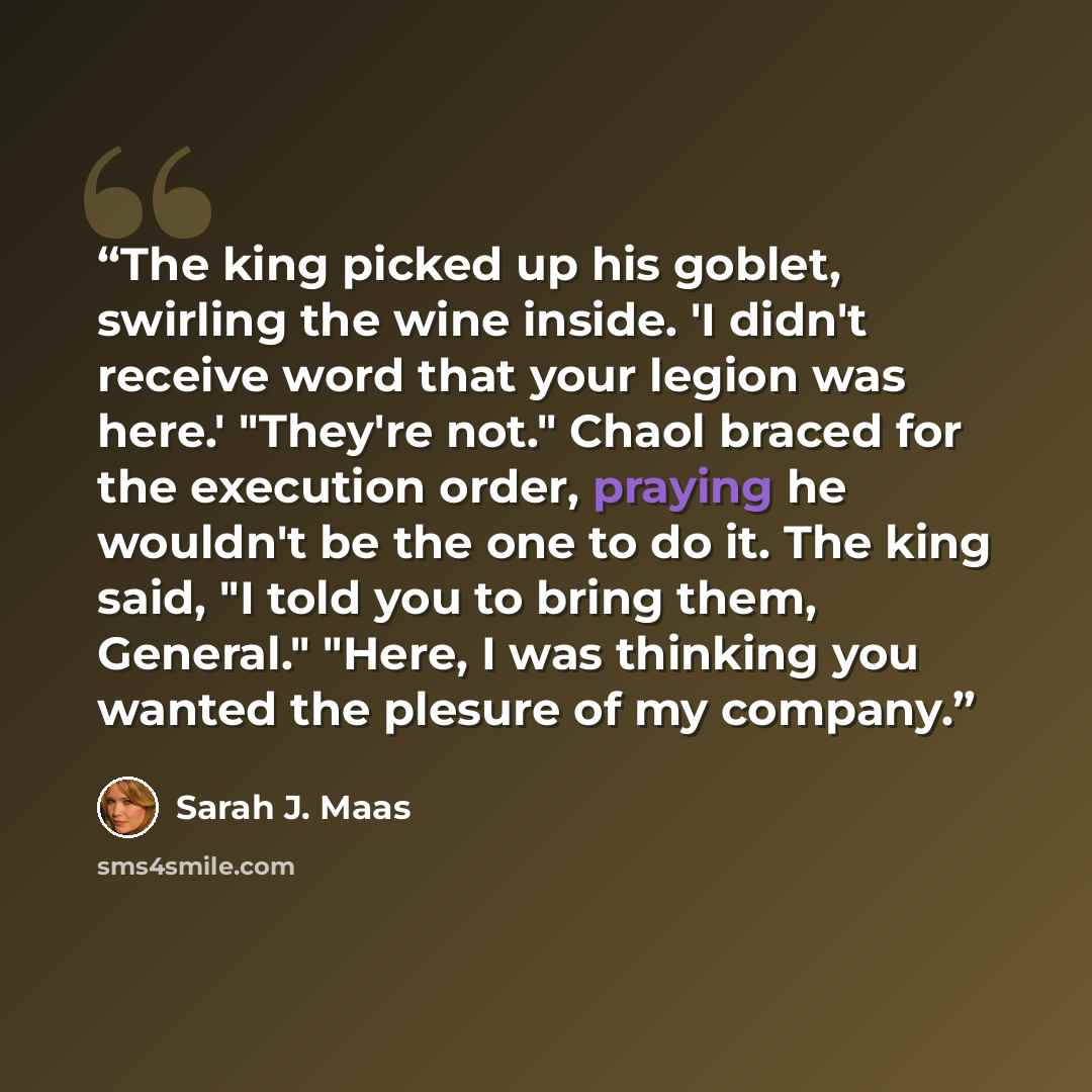 “The king picked up his goblet, swirling the wine inside. 'I didn't receive word that your legion was here.' "They're not." Chaol braced for the execution order, praying he wouldn't be the one to do it. The king said, "I told you to bring them, General." "Here, I was thinking you wanted the plesure…” quote by Sarah J. Maas