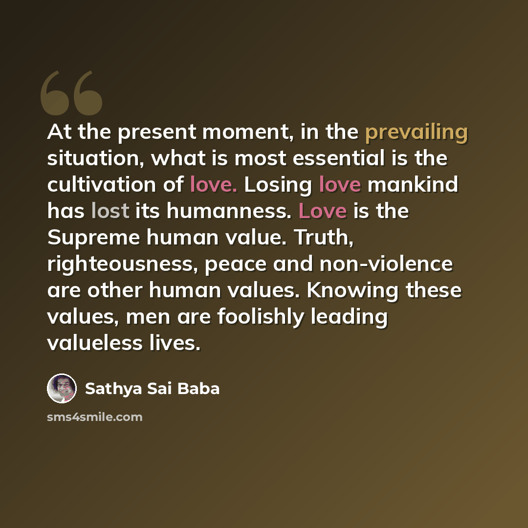 “At the present moment, in the prevailing situation, what is most essential is the cultivation of love. Losing love mankind has lost its humanness. Love is the Supreme human value. Truth, righteousness, peace and non-violence are other human values. Knowing these values, men are foolishly leading…” quote by Sathya Sai Baba