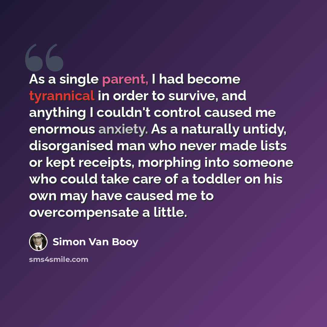 “As a single parent, I had become tyrannical in order to survive, and anything I couldn't control caused me enormous anxiety. As a naturally untidy, disorganised man who never made lists or kept receipts, morphing into someone who could take care of a toddler on his own may have caused me to…” quote by Simon Van Booy