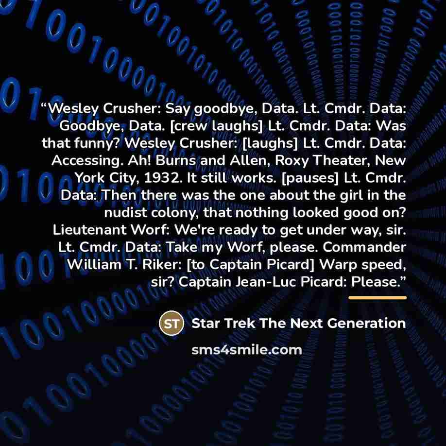 “Wesley Crusher: Say goodbye, Data. Lt. Cmdr. Data: Goodbye, Data. [crew laughs] Lt. Cmdr. Data: Was that funny? Wesley Crusher: [laughs] Lt. Cmdr. Data: Accessing. Ah! Burns and Allen, Roxy Theater, New York City, 1932. It still works. [pauses] Lt. Cmdr. Data: Then there was the one about the girl…” quote by Star Trek The Next Generation