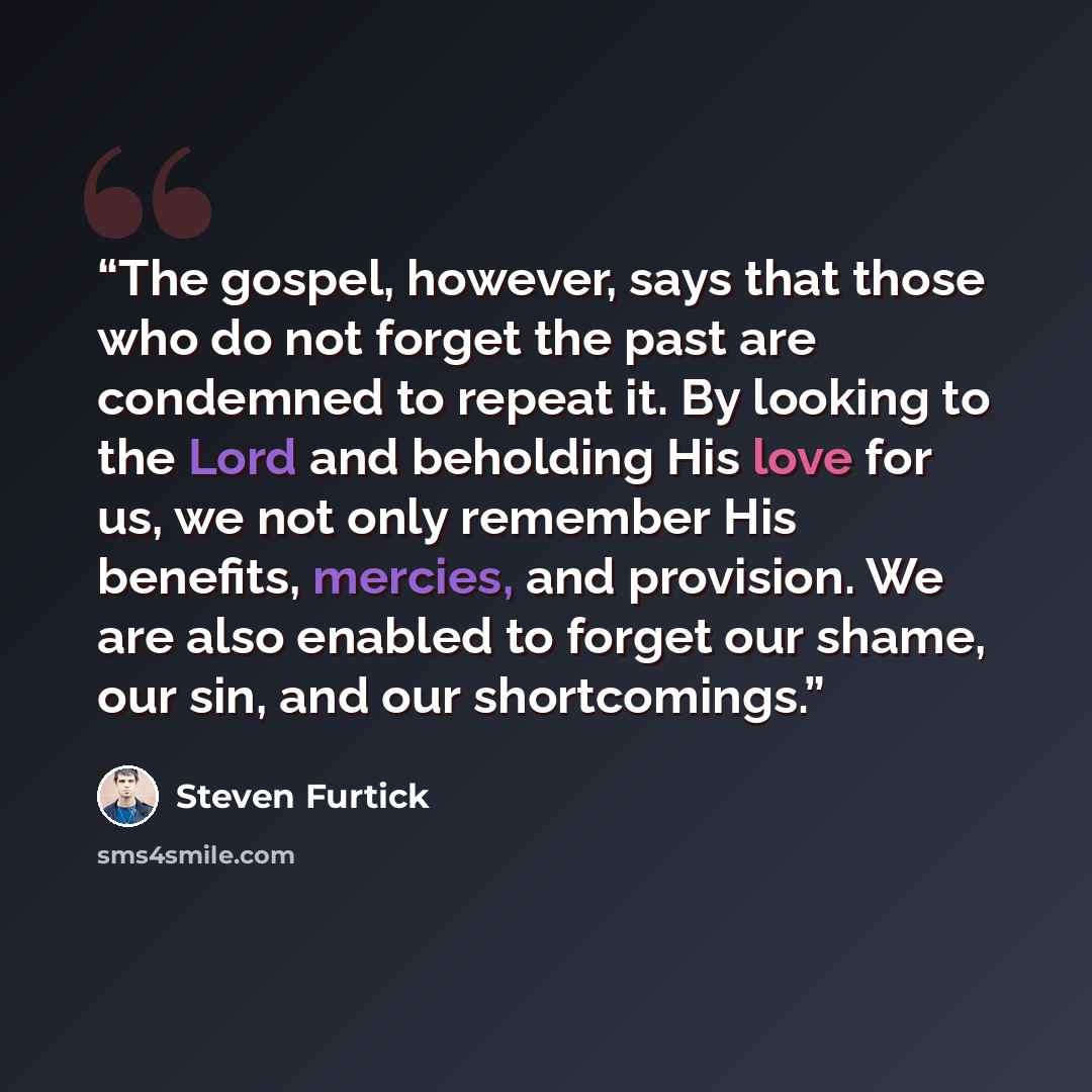“The gospel, however, says that those who do not forget the past are condemned to repeat it. By looking to the Lord and beholding His love for us, we not only remember His benefits, mercies, and provision. We are also enabled to forget our shame, our sin, and our shortcomings.” quote by Steven Furtick