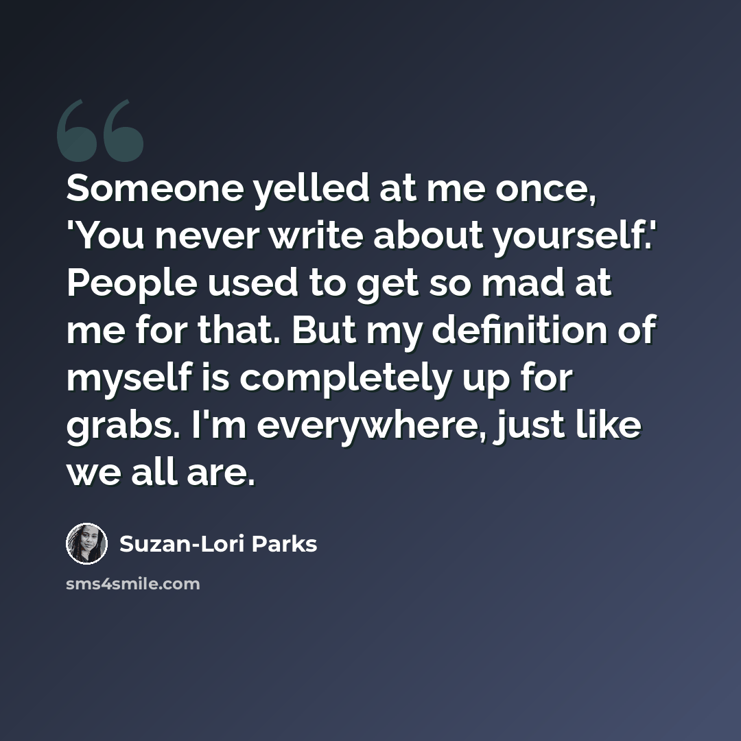“Someone yelled at me once, 'You never write about yourself.' People used to get so mad at me for that. But my definition of myself is completely up for grabs. I'm everywhere, just like we all are.” quote by Suzan-Lori Parks