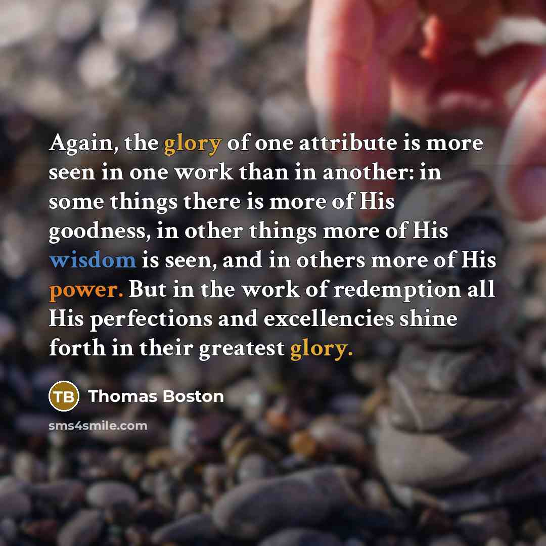 “Again, the glory of one attribute is more seen in one work than in another: in some things there is more of His goodness, in other things more of His wisdom is seen, and in others more of His power. But in the work of redemption all His perfections and excellencies shine forth in their greatest…” quote by Thomas Boston