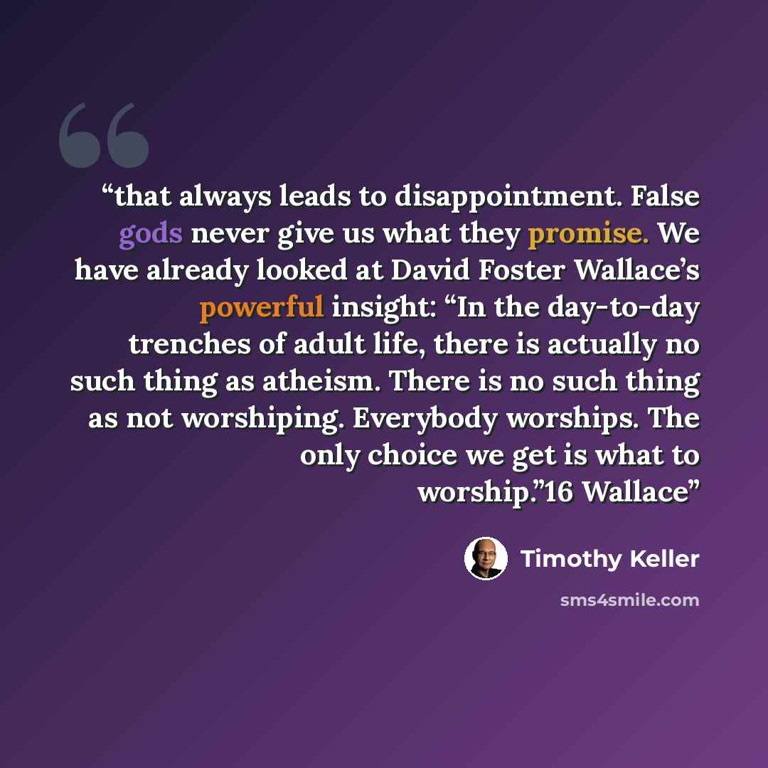 “that always leads to disappointment. False gods never give us what they promise. We have already looked at David Foster Wallace’s powerful insight: “In the day-to-day trenches of adult life, there is actually no such thing as atheism. There is no such thing as not worshiping. Everybody worships…” quote by Timothy Keller