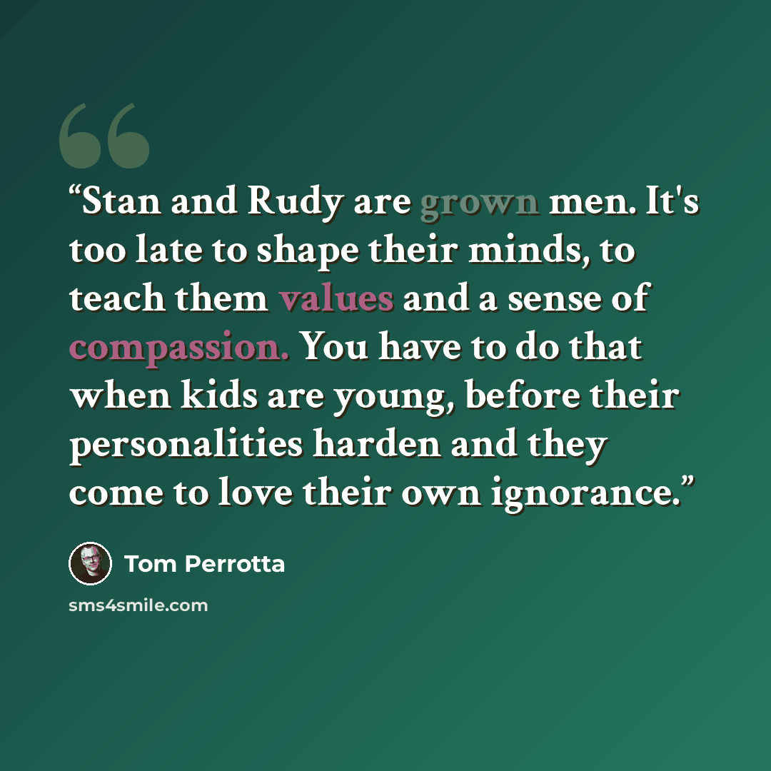 “Stan and Rudy are grown men. It's too late to shape their minds, to teach them values and a sense of compassion. You have to do that when kids are young, before their personalities harden and they come to love their own ignorance.” quote by Tom Perrotta