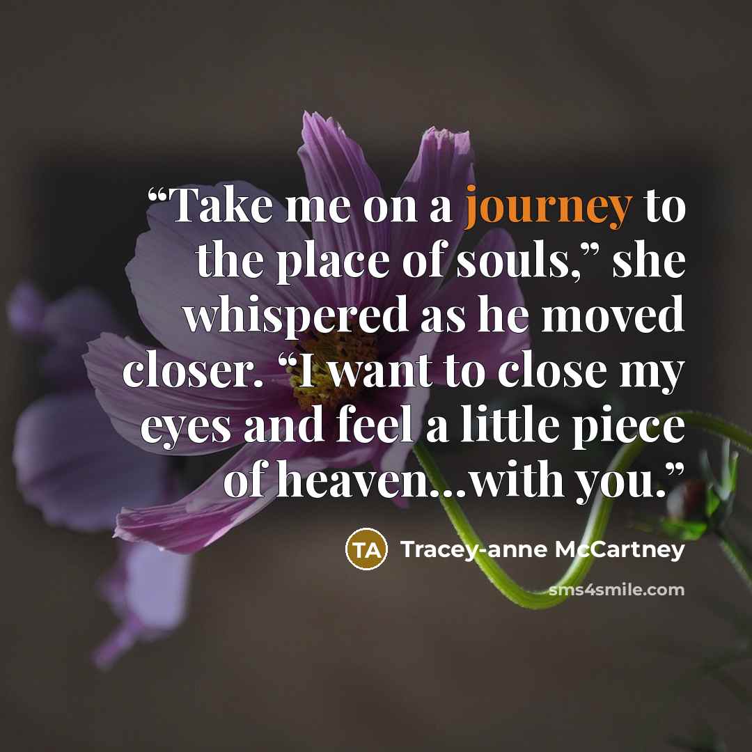 “Take me on a journey to the place of souls,” she whispered as he moved closer. “I want to close my eyes and feel a little piece of heaven…with you.” quote by Tracey-anne McCartney
