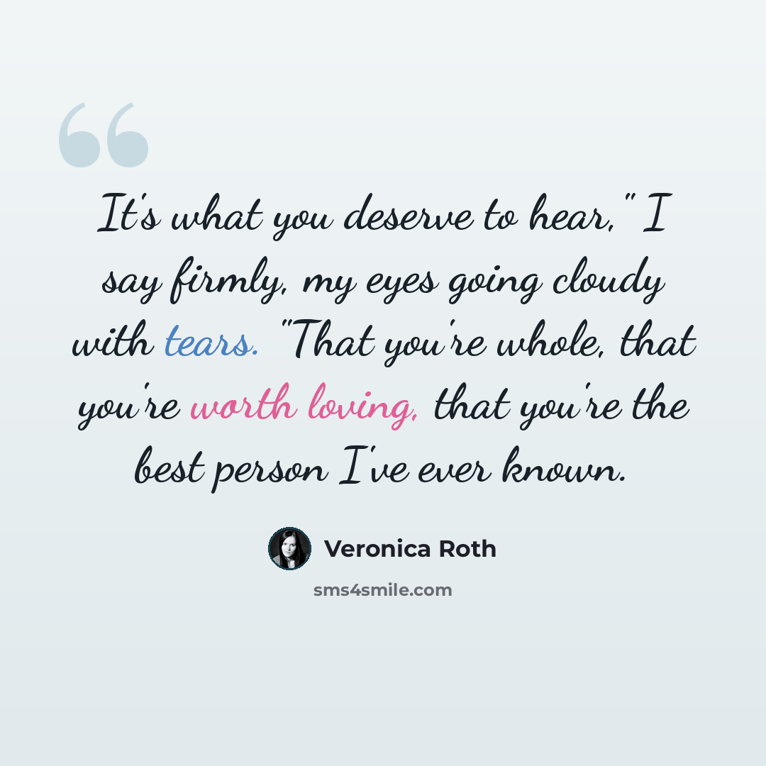 “It's what you deserve to hear," I say firmly, my eyes going cloudy with tears. "That you're whole, that you're worth loving, that you're the best person I've ever known.” quote by Veronica Roth