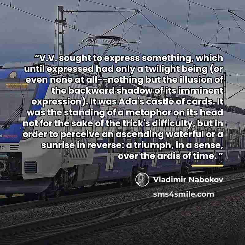 “V.V. sought to express something, which until expressed had only a twilight being (or even none at all--nothing but the illusion of the backward shadow of its imminent expression). It was Ada's castle of cards. It was the standing of a metaphor on its head not for the sake of the trick's…” quote by Vladimir Nabokov