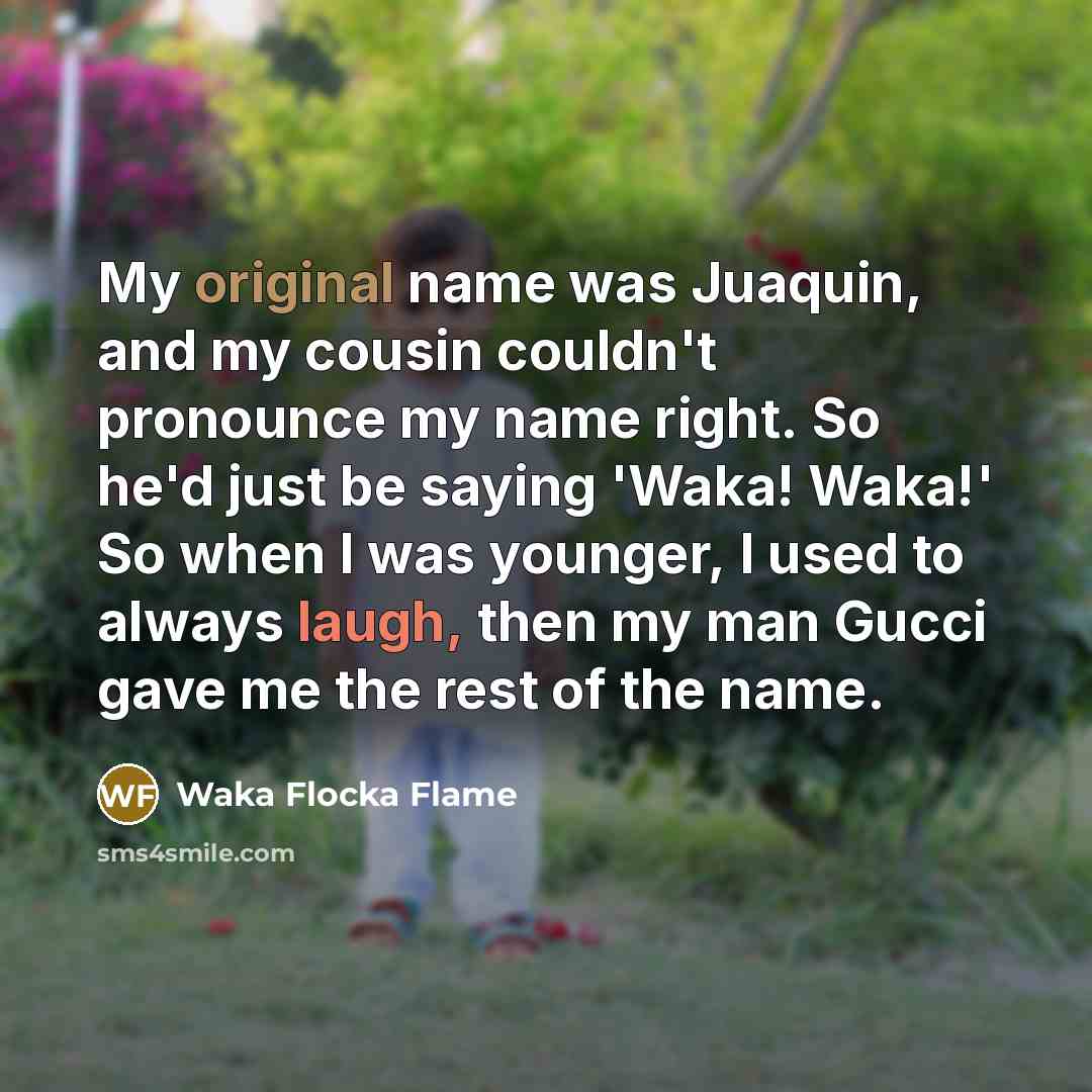 “My original name was Juaquin, and my cousin couldn't pronounce my name right. So he'd just be saying 'Waka! Waka!' So when I was younger, I used to always laugh, then my man Gucci gave me the rest of the name.” quote by Waka Flocka Flame