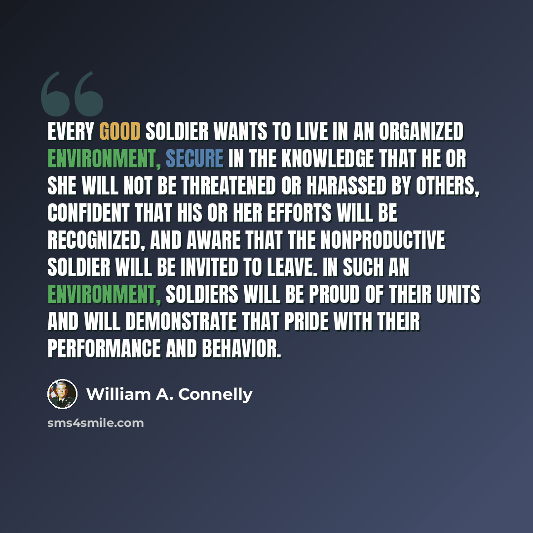 “Every good soldier wants to live in an organized environment, secure in the knowledge that he or she will not be threatened or harassed by others, confident that his or her efforts will be recognized, and aware that the nonproductive soldier will be invited to leave. In such an environment…” quote by William A. Connelly