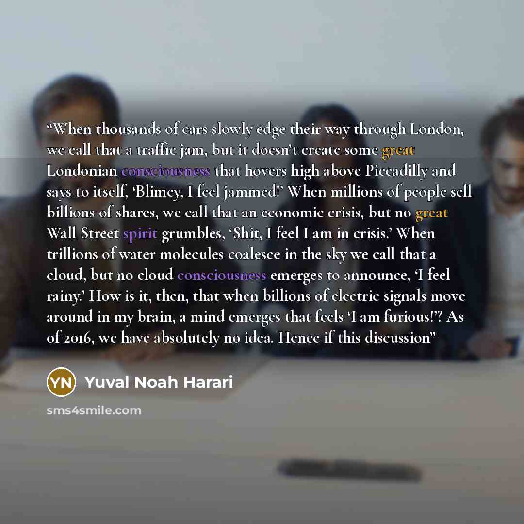 “When thousands of cars slowly edge their way through London, we call that a traffic jam, but it doesn’t create some great Londonian consciousness that hovers high above Piccadilly and says to itself, ‘Blimey, I feel jammed!’ When millions of people sell billions of shares, we call that an economic…” quote by Yuval Noah Harari