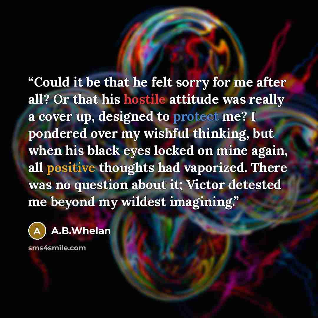 “Could it be that he felt sorry for me after all? Or that his hostile attitude was really a cover up, designed to protect me? I pondered over my wishful thinking, but when his black eyes locked on mine again, all positive thoughts had vaporized. There was no question about it; Victor detested me…” quote by A.B.Whelan