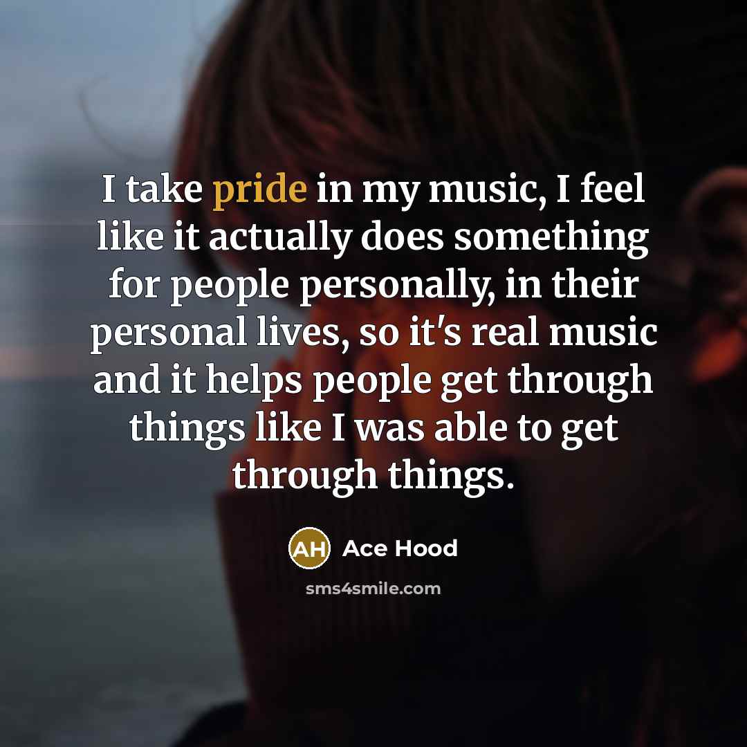 “I take pride in my music, I feel like it actually does something for people personally, in their personal lives, so it's real music and it helps people get through things like I was able to get through things.” quote by Ace Hood