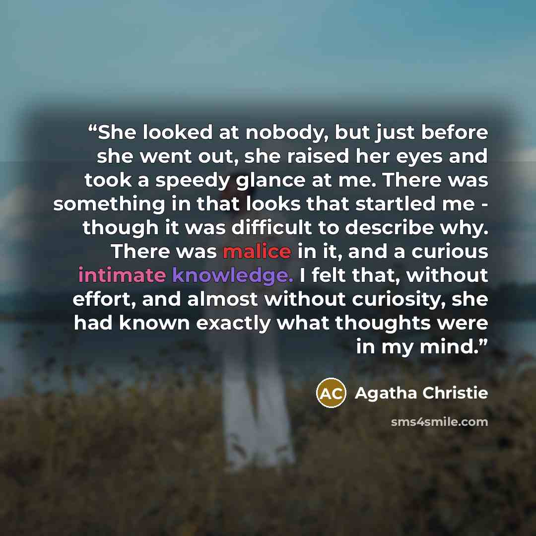 “She looked at nobody, but just before she went out, she raised her eyes and took a speedy glance at me. There was something in that looks that startled me - though it was difficult to describe why. There was malice in it, and a curious intimate knowledge. I felt that, without effort, and almost…” quote by Agatha Christie