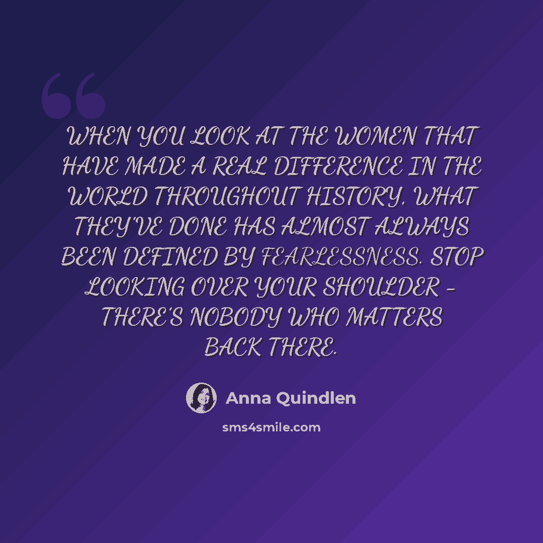 “WHEN YOU LOOK AT THE WOMEN THAT HAVE MADE A REAL DIFFERENCE IN THE WORLD THROUGHOUT HISTORY, WHAT THEY’VE DONE HAS ALMOST ALWAYS BEEN DEFINED BY FEARLESSNESS. STOP LOOKING OVER YOUR SHOULDER - THERE’S NOBODY WHO MATTERS BACK THERE.” quote by Anna Quindlen