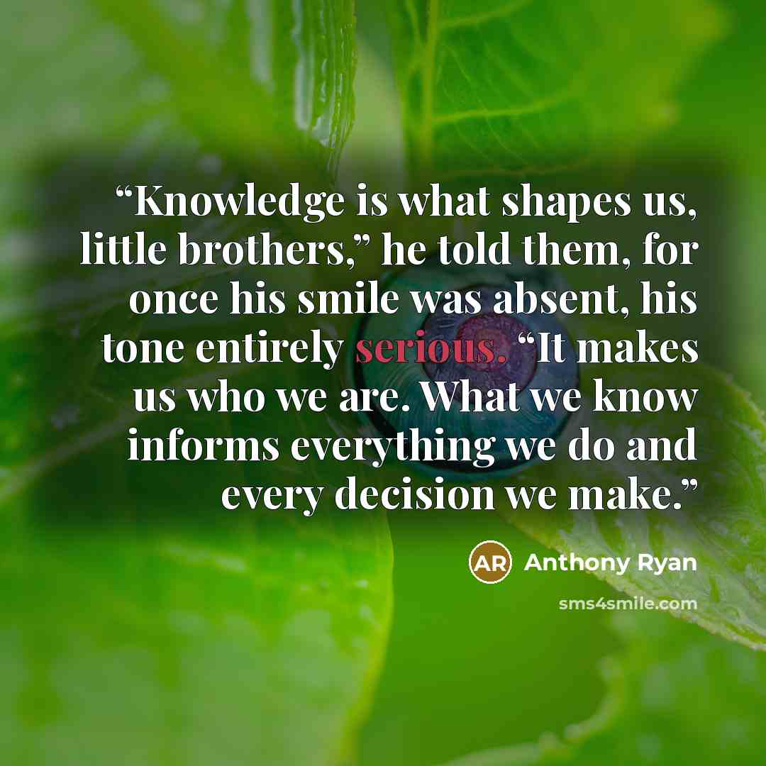 “Knowledge is what shapes us, little brothers,” he told them, for once his smile was absent, his tone entirely serious. “It makes us who we are. What we know informs everything we do and every decision we make.” quote by Anthony Ryan