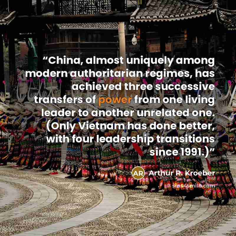 “China, almost uniquely among modern authoritarian regimes, has achieved three successive transfers of power from one living leader to another unrelated one. (Only Vietnam has done better, with four leadership transitions since 1991.)” quote by Arthur R. Kroeber