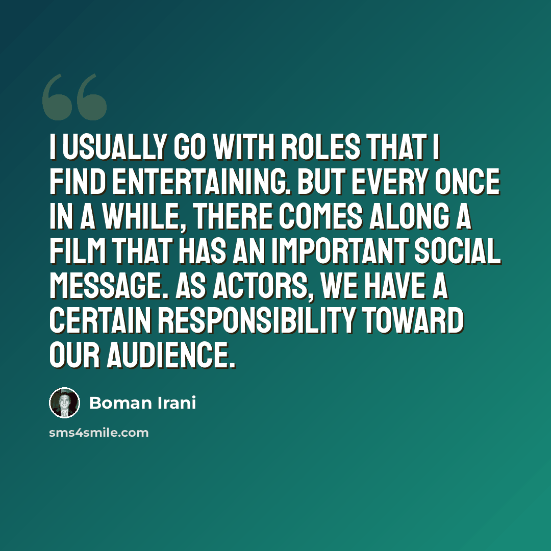 “I usually go with roles that I find entertaining. But every once in a while, there comes along a film that has an important social message. As actors, we have a certain responsibility toward our audience.” quote by Boman Irani