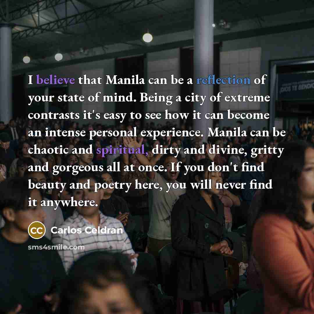 “I believe that Manila can be a reflection of your state of mind. Being a city of extreme contrasts it's easy to see how it can become an intense personal experience. Manila can be chaotic and spiritual, dirty and divine, gritty and gorgeous all at once. If you don't find beauty and poetry here…” quote by Carlos Celdran