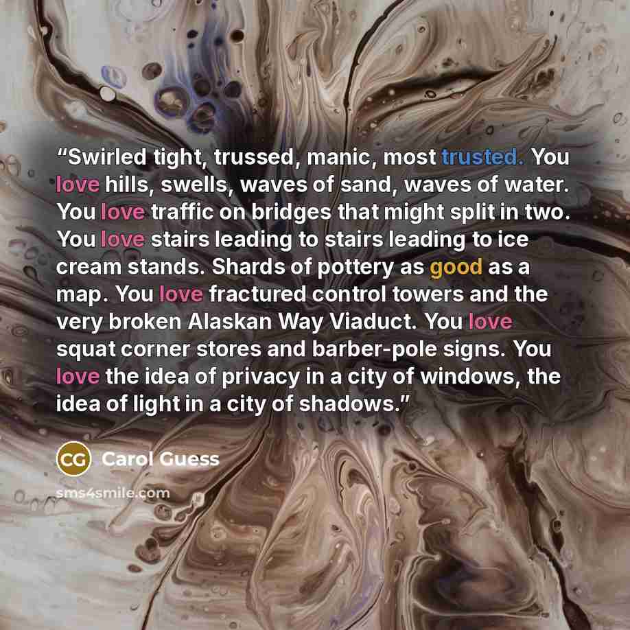 “Swirled tight, trussed, manic, most trusted. You love hills, swells, waves of sand, waves of water. You love traffic on bridges that might split in two. You love stairs leading to stairs leading to ice cream stands. Shards of pottery as good as a map. You love fractured control towers and the very…” quote by Carol Guess