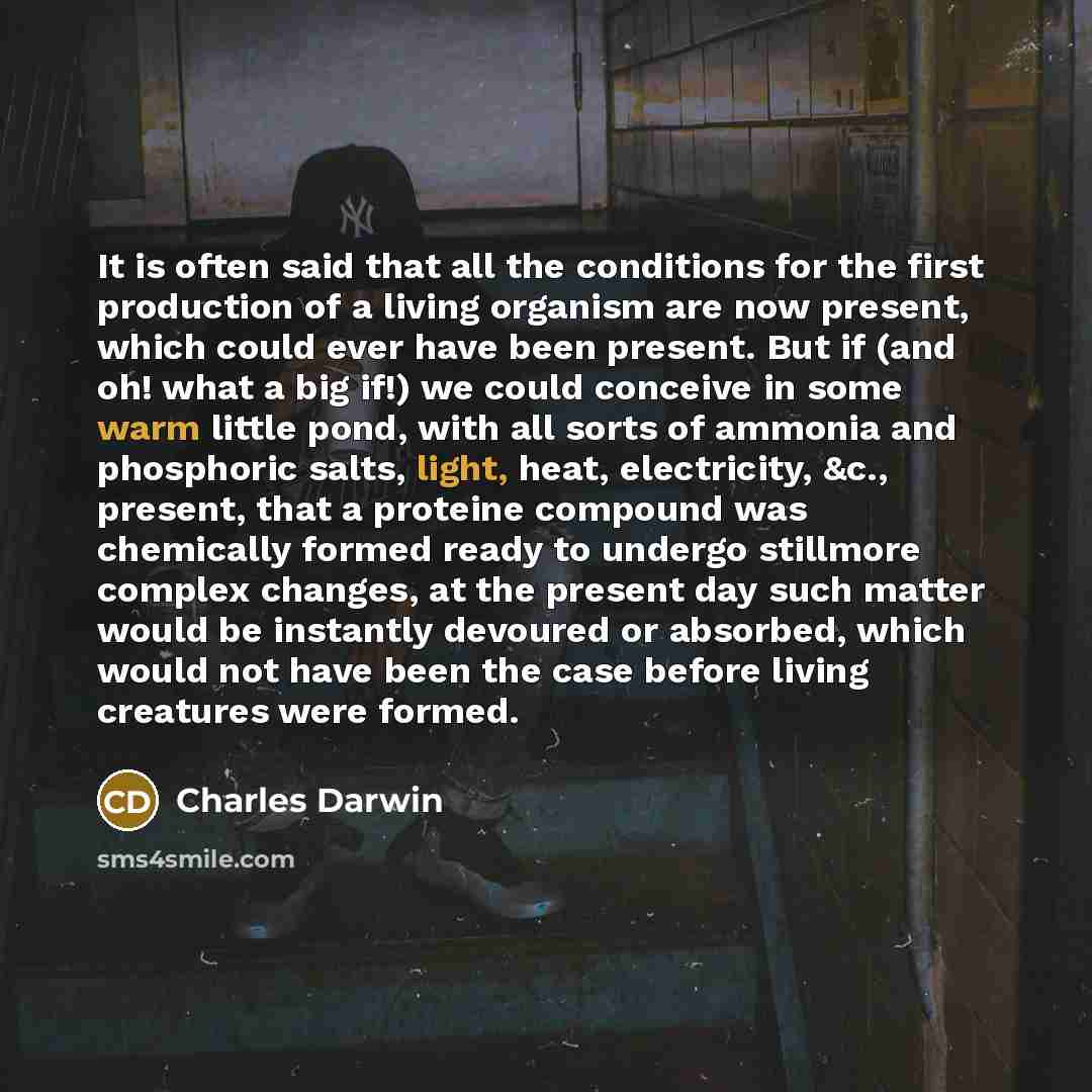 “It is often said that all the conditions for the first production of a living organism are now present, which could ever have been present. But if (and oh! what a big if!) we could conceive in some warm little pond, with all sorts of ammonia and phosphoric salts, light, heat, electricity, &c…” quote by Charles Darwin