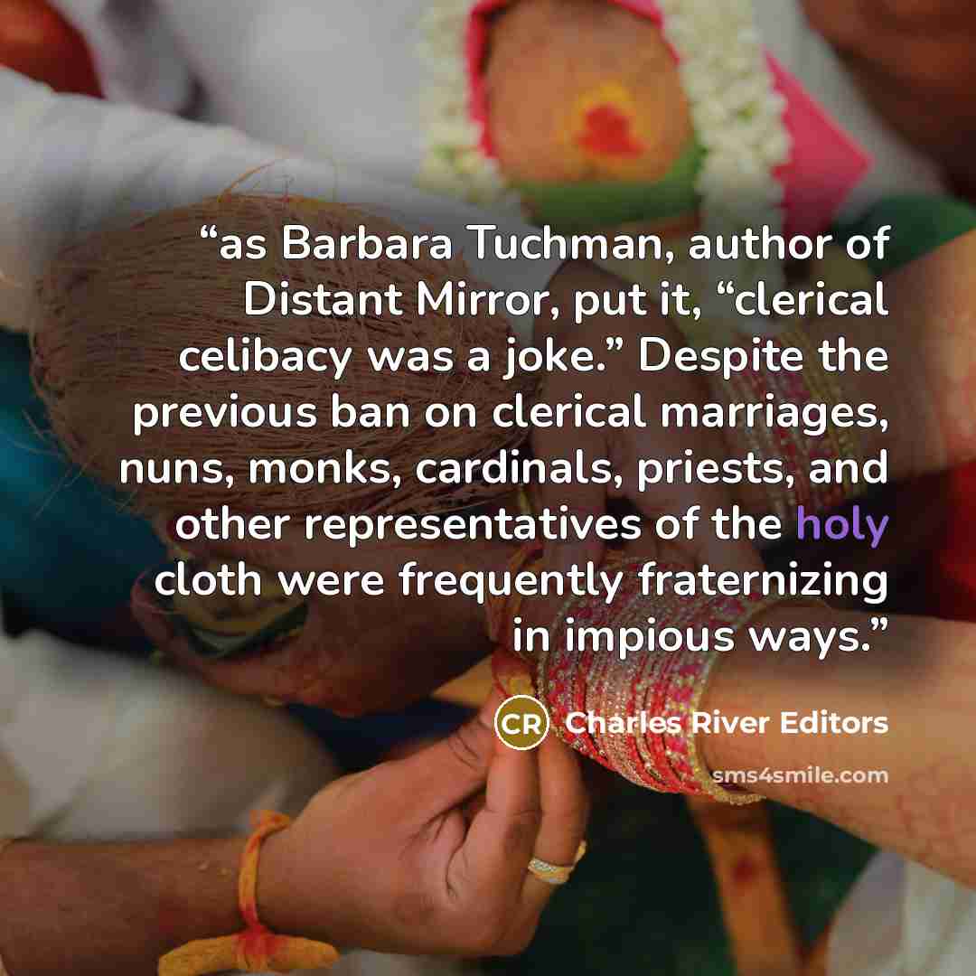 “as Barbara Tuchman, author of Distant Mirror, put it, “clerical celibacy was a joke.” Despite the previous ban on clerical marriages, nuns, monks, cardinals, priests, and other representatives of the holy cloth were frequently fraternizing in impious ways.” quote by Charles River Editors