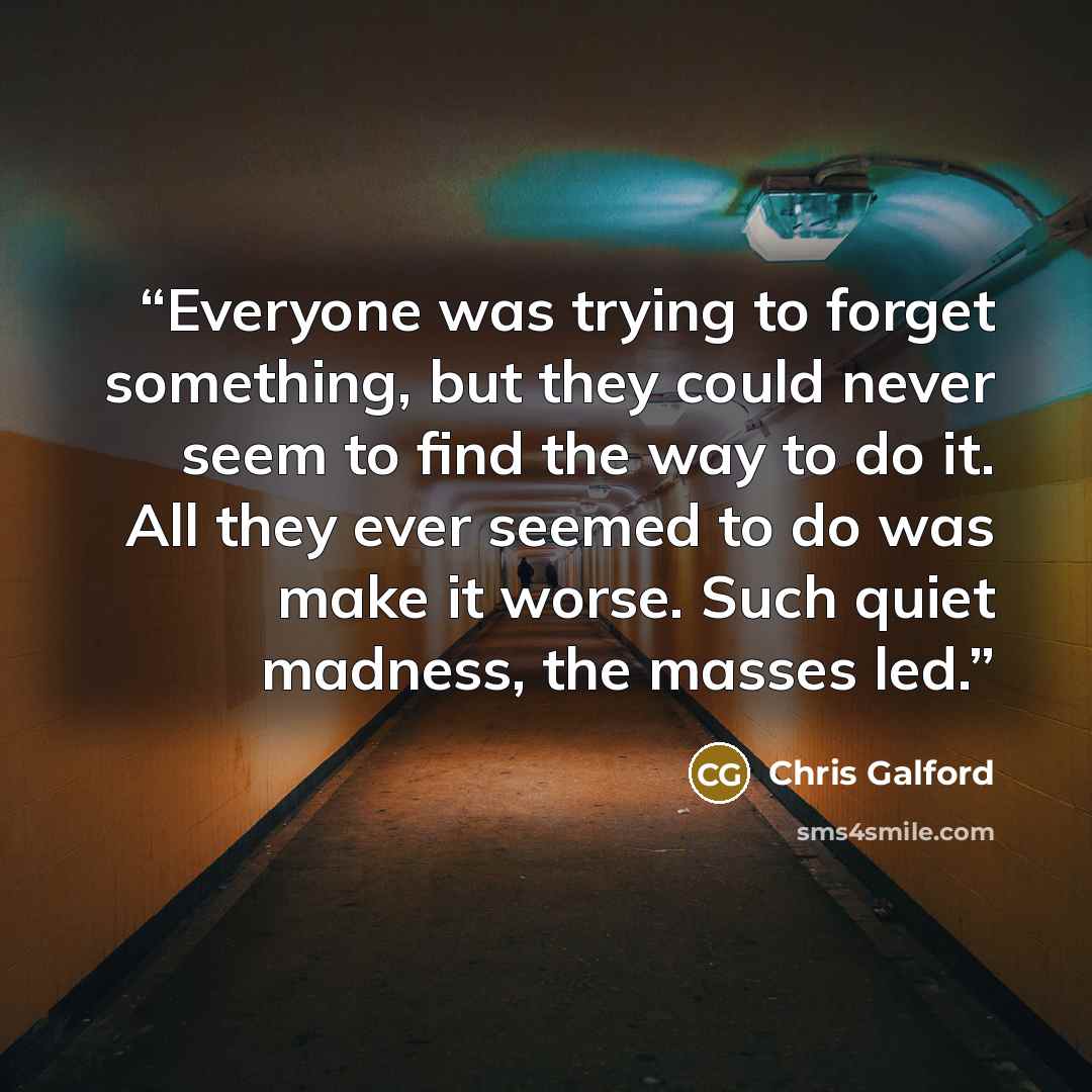 “Everyone was trying to forget something, but they could never seem to find the way to do it. All they ever seemed to do was make it worse. Such quiet madness, the masses led.” quote by Chris Galford