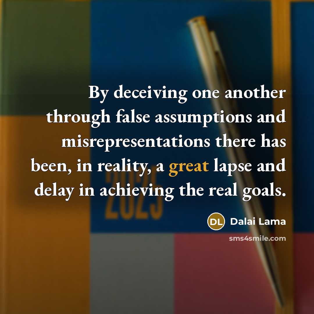 “By deceiving one another through false assumptions and misrepresentations there has been, in reality, a great lapse and delay in achieving the real goals.” quote by Dalai Lama