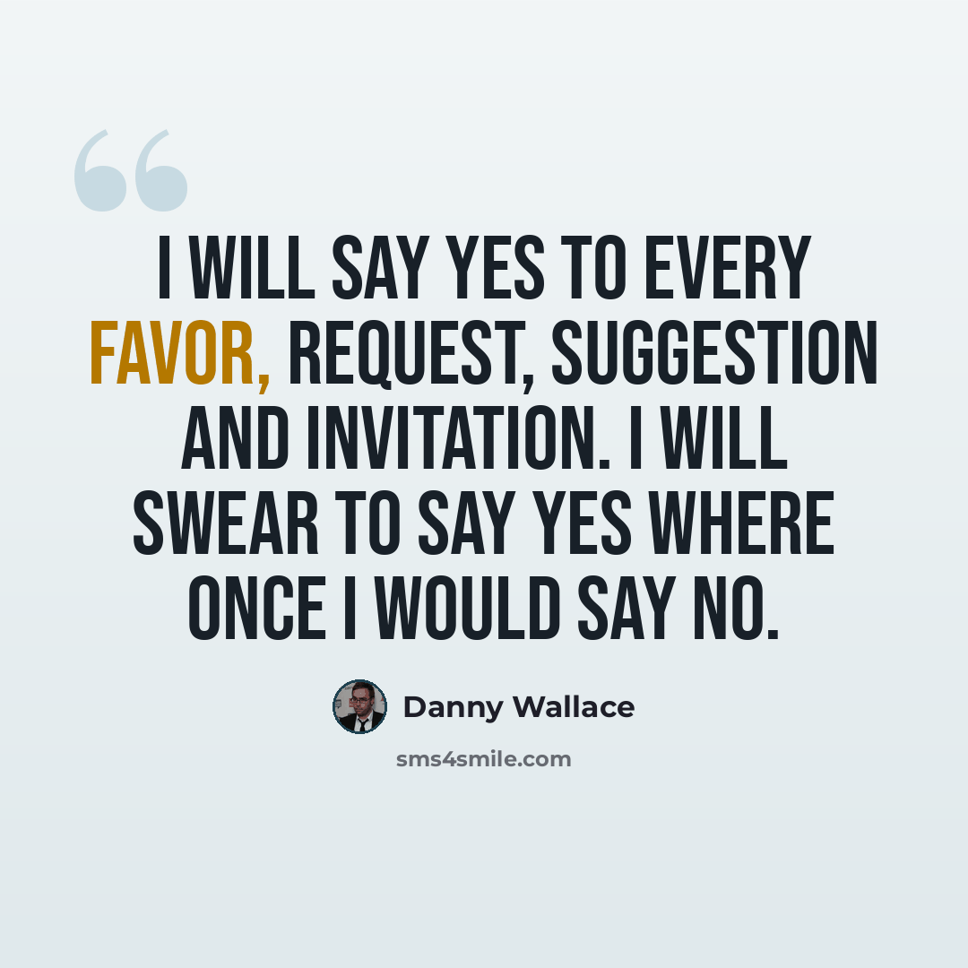 “I will say yes to every favor, request, suggestion and invitation. I will swear to say yes where once I would say no.” quote by Danny Wallace