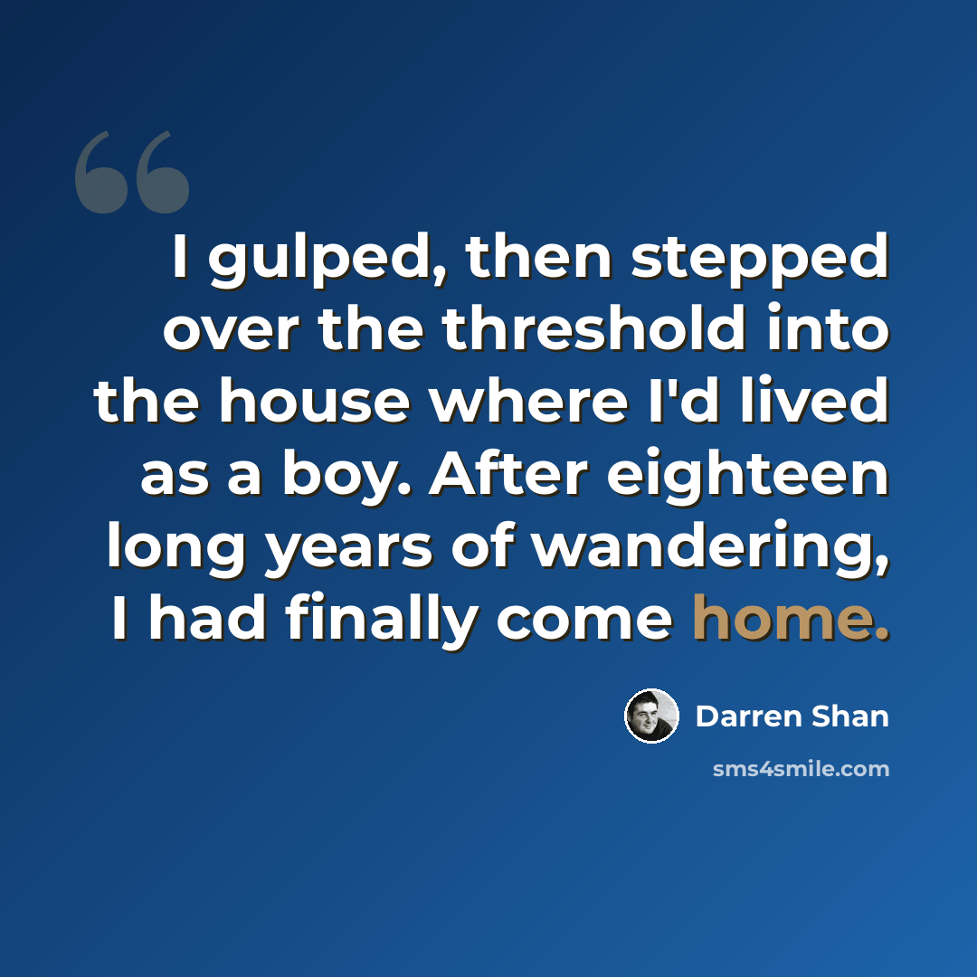 “I gulped, then stepped over the threshold into the house where I'd lived as a boy. After eighteen long years of wandering, I had finally come home.” quote by Darren Shan