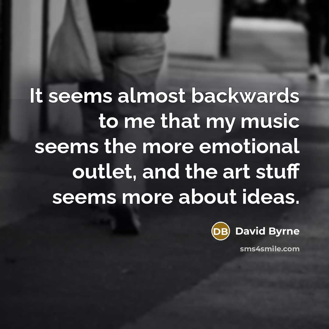 “It seems almost backwards to me that my music seems the more emotional outlet, and the art stuff seems more about ideas.” quote by David Byrne