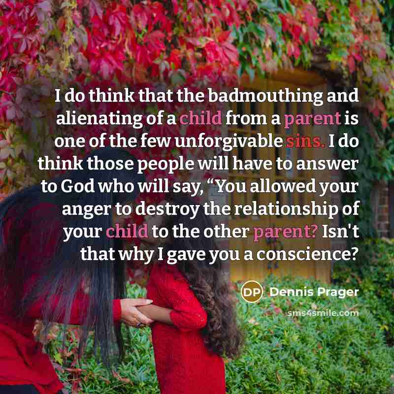 “I do think that the badmouthing and alienating of a child from a parent is one of the few unforgivable sins. I do think those people will have to answer to God who will say, “You allowed your anger to destroy the relationship of your child to the other parent? Isn't that why I gave you a conscience?” quote by Dennis Prager