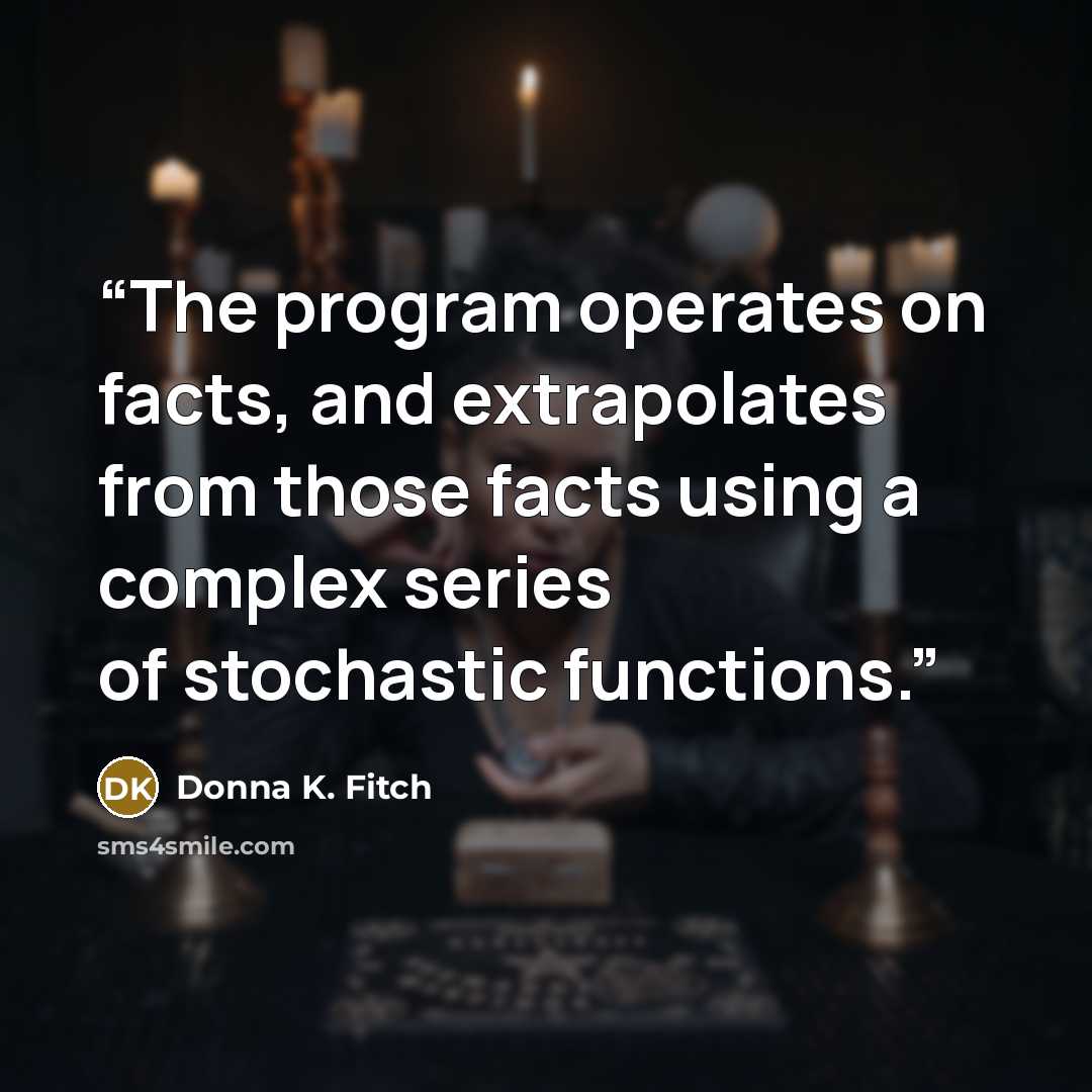“The program operates on facts, and extrapolates from those facts using a complex series of stochastic functions.” quote by Donna K. Fitch