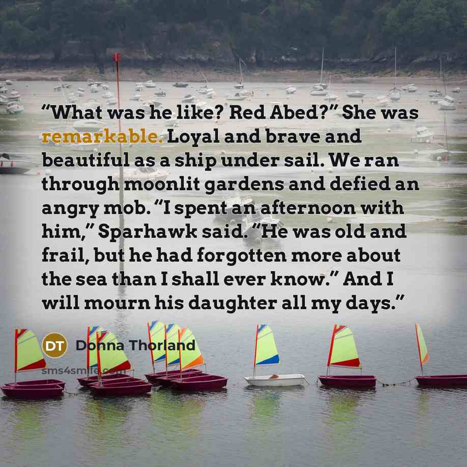 “What was he like? Red Abed?” She was remarkable. Loyal and brave and beautiful as a ship under sail. We ran through moonlit gardens and defied an angry mob. “I spent an afternoon with him,” Sparhawk said. “He was old and frail, but he had forgotten more about the sea than I shall ever know.” And I…” quote by Donna Thorland