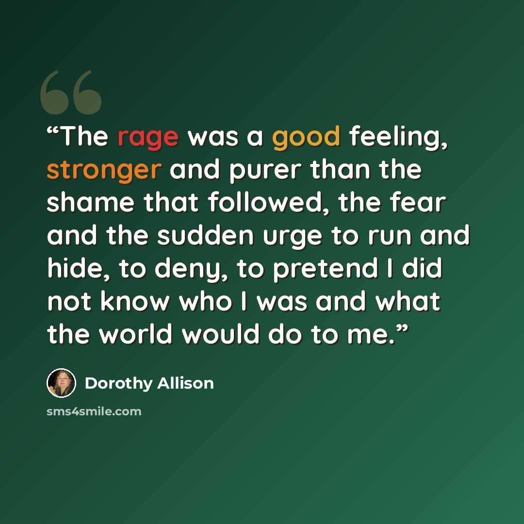 “The rage was a good feeling, stronger and purer than the shame that followed, the fear and the sudden urge to run and hide, to deny, to pretend I did not know who I was and what the world would do to me.” quote by Dorothy Allison