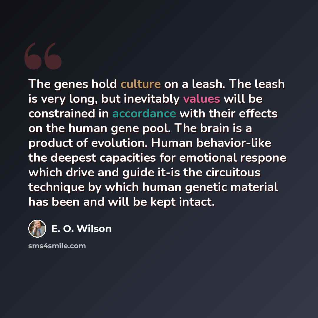 “The genes hold culture on a leash. The leash is very long, but inevitably values will be constrained in accordance with their effects on the human gene pool. The brain is a product of evolution. Human behavior-like the deepest capacities for emotional respone which drive and guide it-is the…” quote by E. O. Wilson