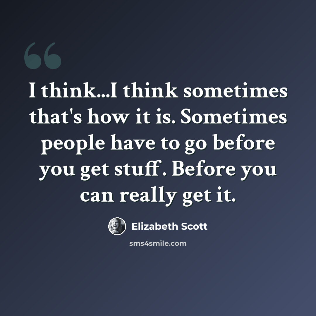 “I think...I think sometimes that's how it is. Sometimes people have to go before you get stuff. Before you can really get it.” quote by Elizabeth Scott