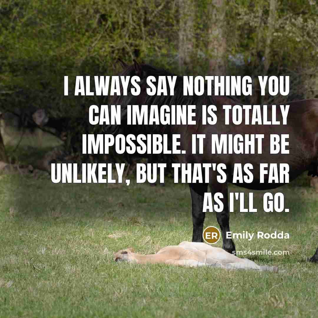 “I always say nothing you can imagine is totally impossible. It might be unlikely, but that's as far as I'll go.” quote by Emily Rodda