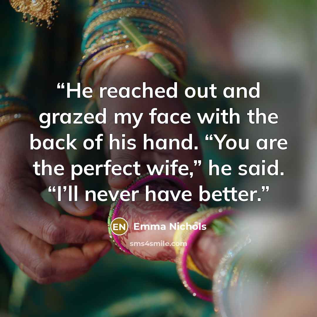 “He reached out and grazed my face with the back of his hand. “You are the perfect wife,” he said. “I’ll never have better.” quote by Emma Nichols