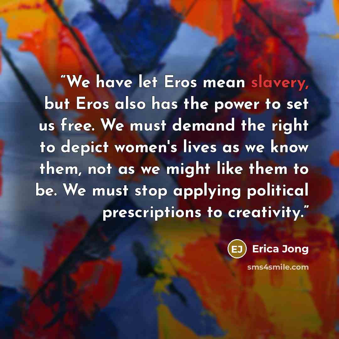 “We have let Eros mean slavery, but Eros also has the power to set us free. We must demand the right to depict women's lives as we know them, not as we might like them to be. We must stop applying political prescriptions to creativity.” quote by Erica Jong