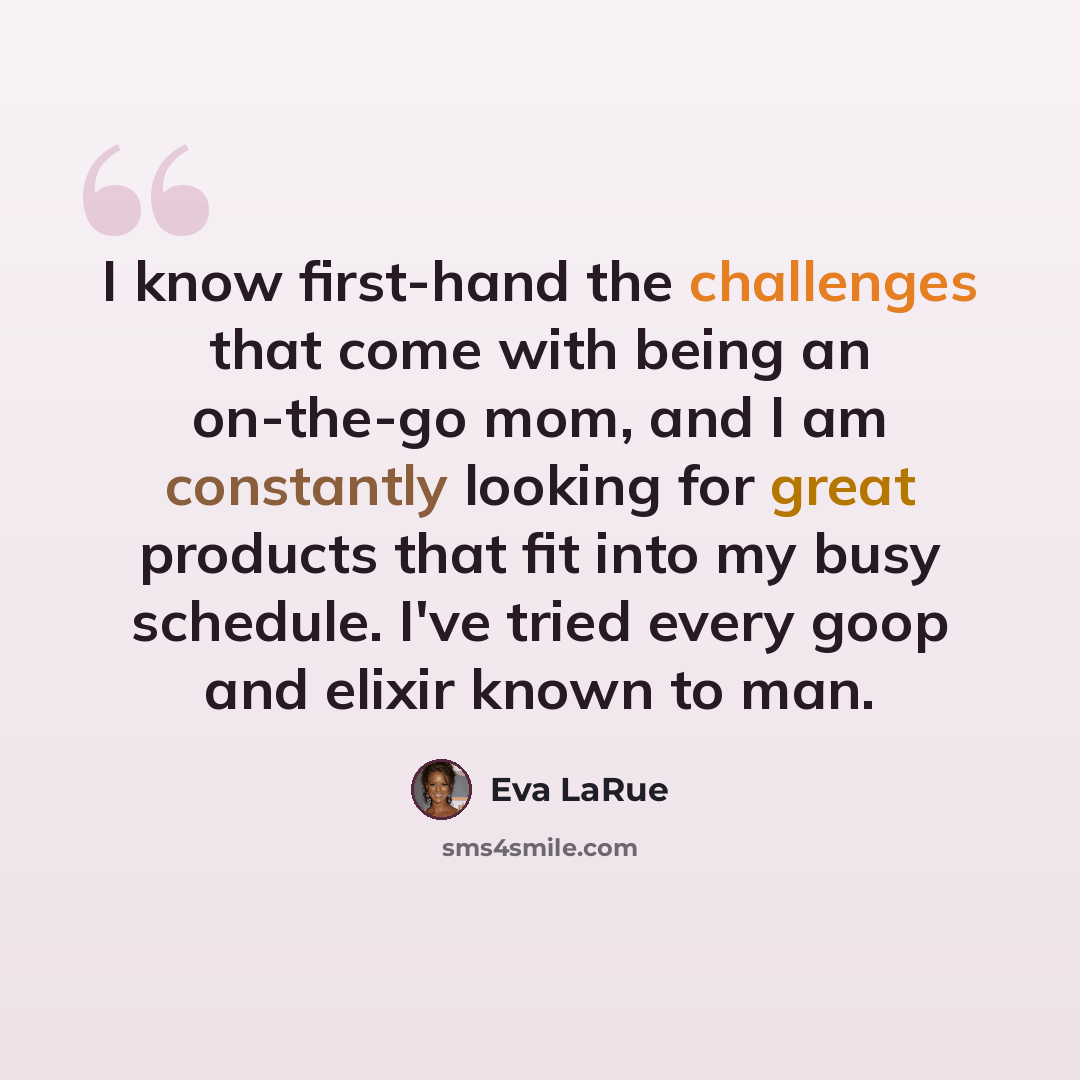 “I know first-hand the challenges that come with being an on-the-go mom, and I am constantly looking for great products that fit into my busy schedule. I've tried every goop and elixir known to man.” quote by Eva LaRue