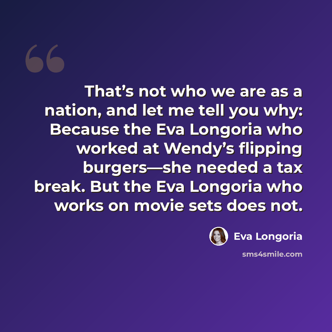 “That’s not who we are as a nation, and let me tell you why: Because the Eva Longoria who worked at Wendy’s flipping burgers—she needed a tax break. But the Eva Longoria who works on movie sets does not.” quote by Eva Longoria